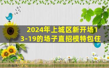 2024年上城区新开场13-19的场子直招模特包住